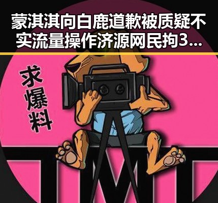 蒙淇淇向白鹿道歉被质疑不实流量操作 济源网民拘3天事件引发关注