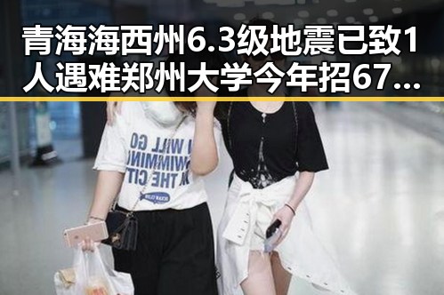 青海海西州6.3级地震已致1人遇难郑州大学今年招6700人招生新变引发关注