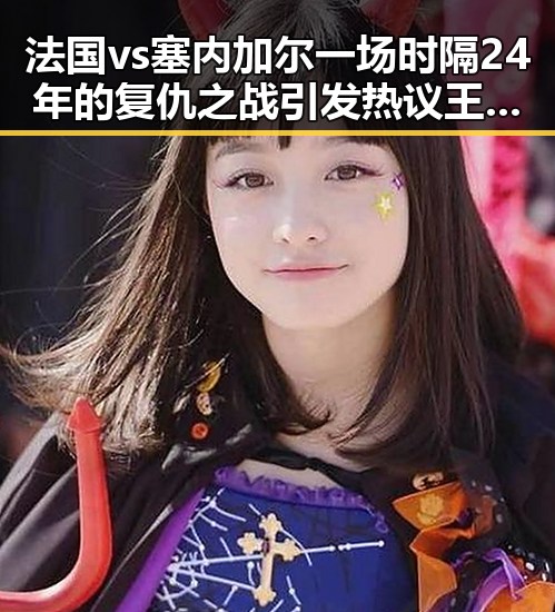 法国vs塞内加尔一场时隔24年的复仇之战引发热议王星昊连胜韩国三将成焦点