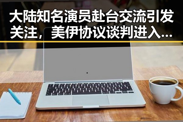大陆知名演员赴台交流引发关注，美伊协议谈判进入第二阶段引发反思