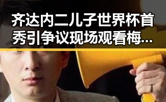 齐达内二儿子世界杯首秀引争议现场观看梅西戴帽让我如此着迷背后隐藏的家庭故事