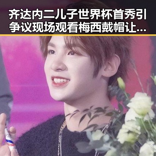 齐达内二儿子世界杯首秀引争议现场观看梅西戴帽让我如此着迷背后隐藏的家庭故事