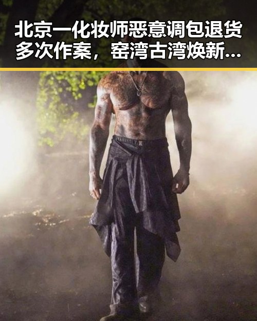 北京一化妆师恶意调包退货多次作案，窑湾古湾焕新引发热土青春湘潭的反差生活