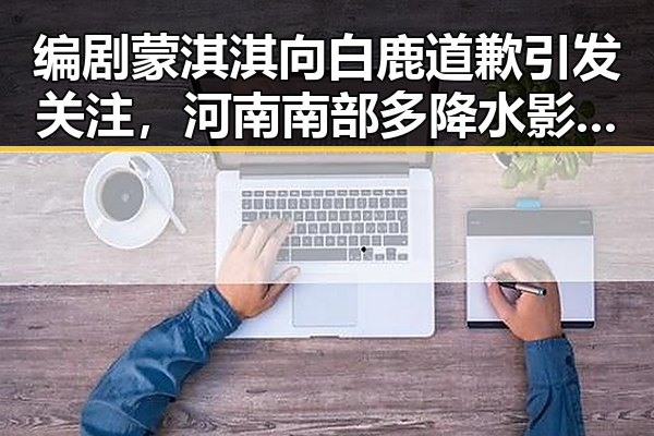 编剧蒙淇淇向白鹿道歉引发关注，河南南部多降水影响演艺圈动态