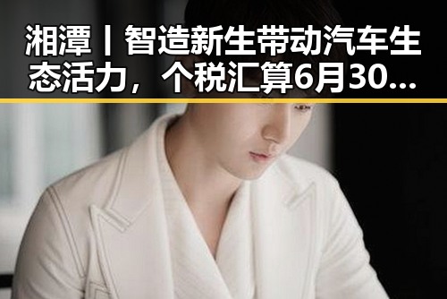 湘潭丨智造新生带动汽车生态活力，个税汇算6月30日结束引发关注