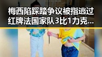 梅西陷踩踏争议被指逃过红牌法国家队3比1力克塞内加尔姆巴佩独中两元超越梅西
