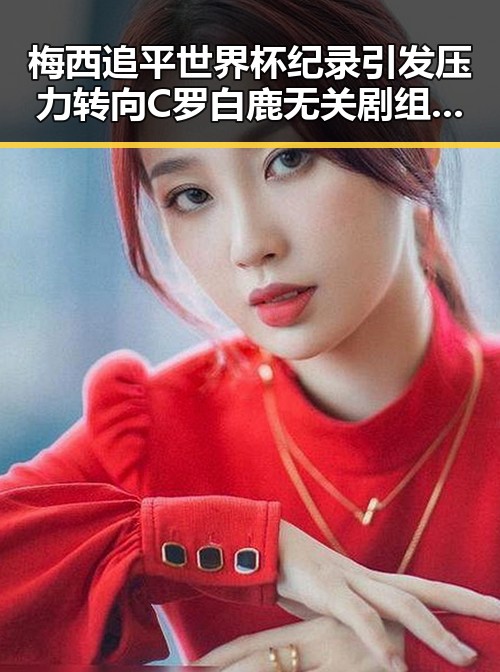 梅西追平世界杯纪录引发压力转向C罗 白鹿无关剧组蒙淇淇向白鹿道歉事件曝光